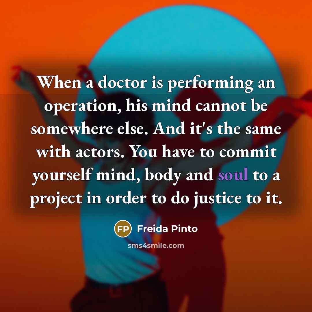 “When a doctor is performing an operation, his mind cannot be somewhere else. And it's the same with actors. You have to commit yourself mind, body and soul to a project in order to do justice to it.” quote by Freida Pinto
