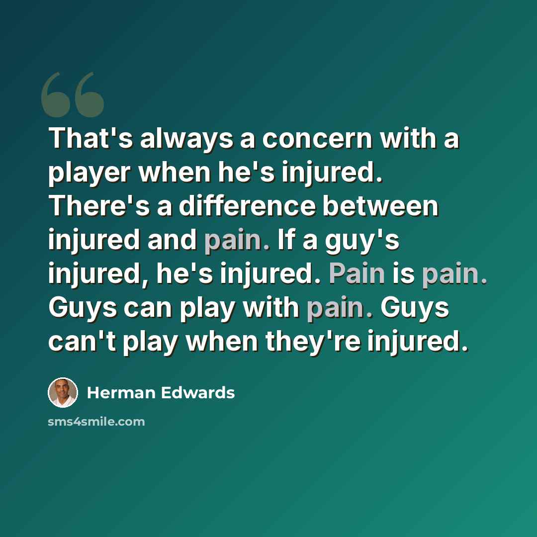“That's always a concern with a player when he's injured. There's a difference between injured and pain. If a guy's injured, he's injured. Pain is pain. Guys can play with pain. Guys can't play when they're injured.” quote by Herman Edwards