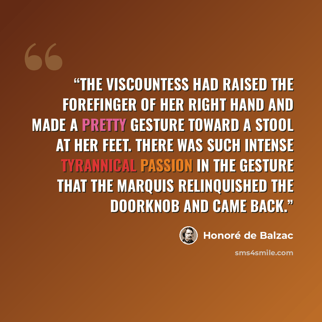 “The viscountess had raised the forefinger of her right hand and made a pretty gesture toward a stool at her feet. There was such intense tyrannical passion in the gesture that the marquis relinquished the doorknob and came back.” quote by Honoré de Balzac