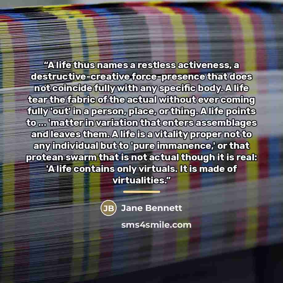 “A life thus names a restless activeness, a destructive-creative force-presence that does not coincide fully with any specific body. A life tear the fabric of the actual without ever coming fully 'out' in a person, place, or thing. A life points to ... 'matter in variation that enters assemblages…” quote by Jane Bennett