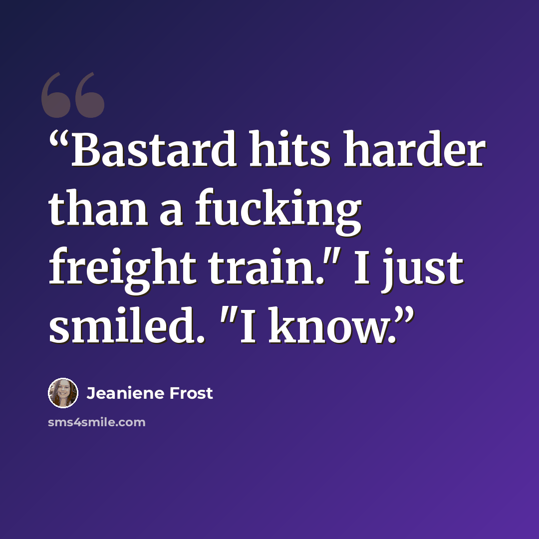 “Bastard hits harder than a fucking freight train." I just smiled. "I know.” quote by Jeaniene Frost