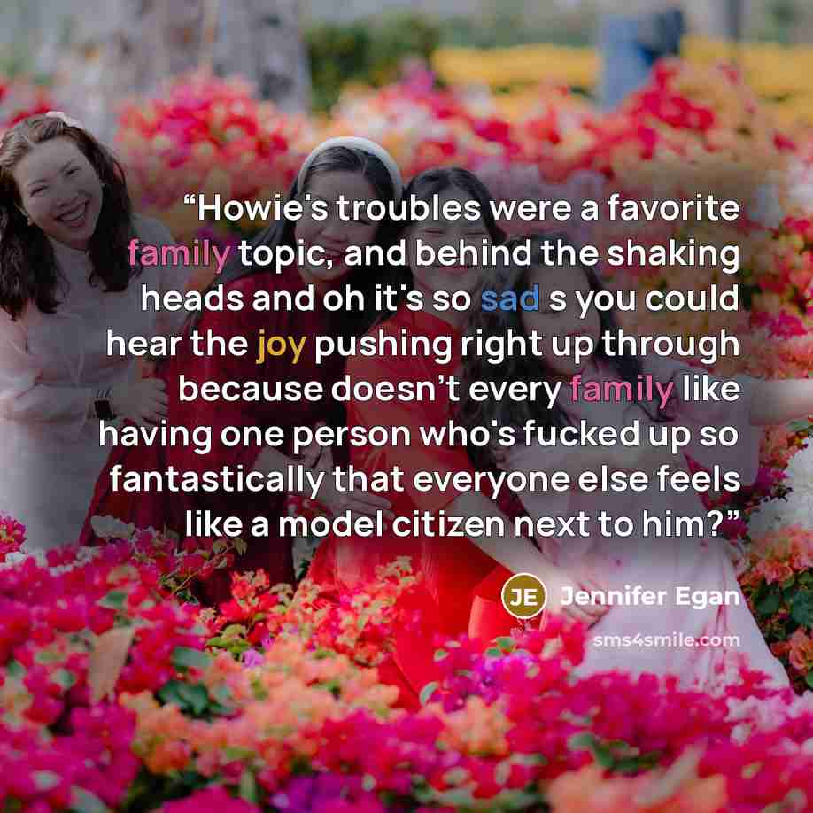 “Howie's troubles were a favorite family topic, and behind the shaking heads and oh it's so sad s you could hear the joy pushing right up through because doesn't every family like having one person who's fucked up so fantastically that everyone else feels like a model citizen next to him?” quote by Jennifer Egan