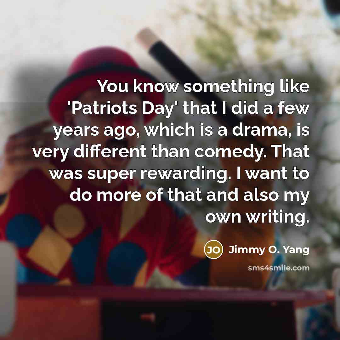 “You know something like 'Patriots Day' that I did a few years ago, which is a drama, is very different than comedy. That was super rewarding. I want to do more of that and also my own writing.” quote by Jimmy O. Yang