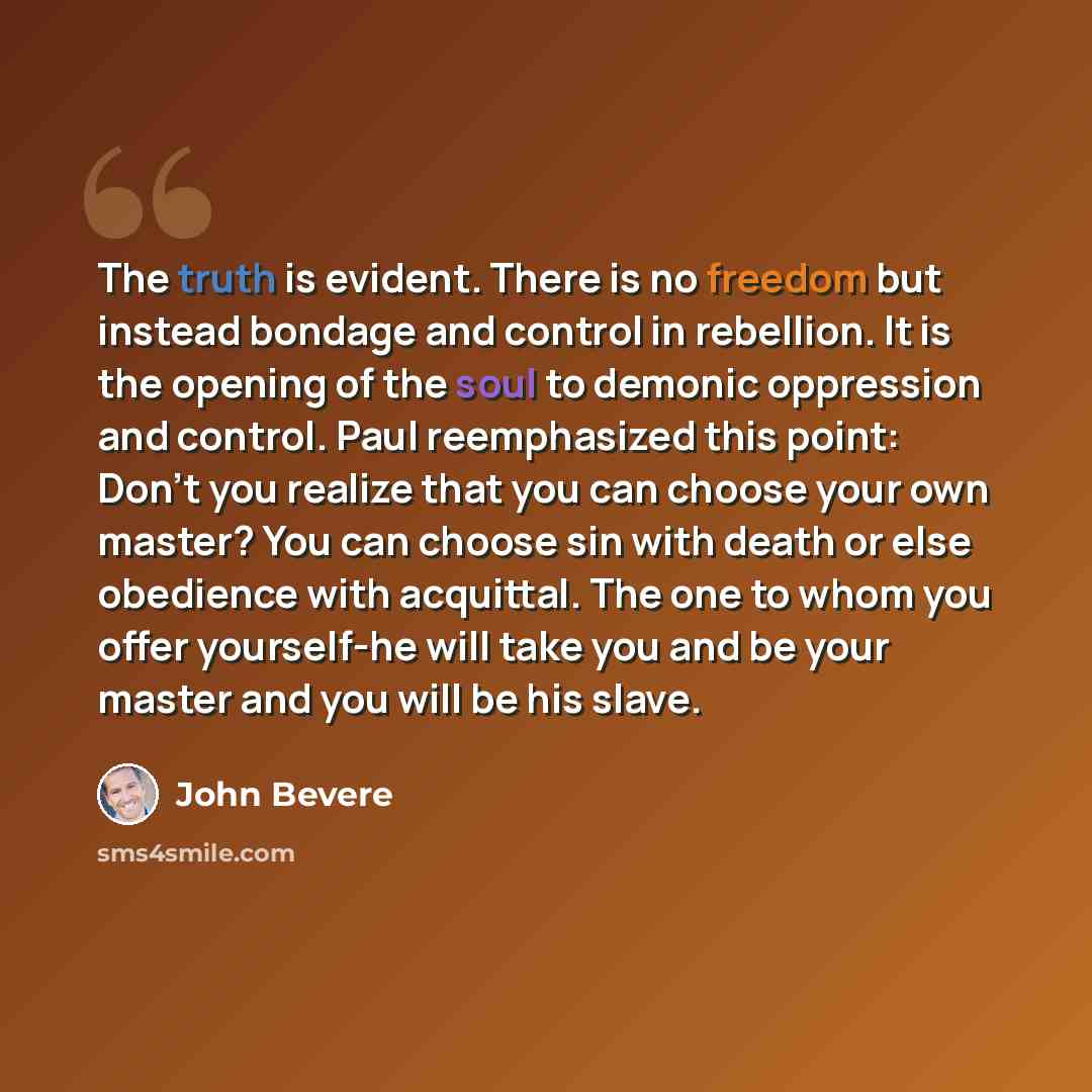“The truth is evident. There is no freedom but instead bondage and control in rebellion. It is the opening of the soul to demonic oppression and control. Paul reemphasized this point: Don't you realize that you can choose your own master? You can choose sin with death or else obedience with…” quote by John Bevere