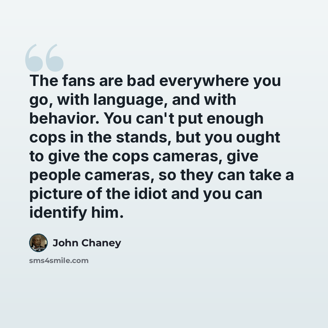 “The fans are bad everywhere you go, with language, and with behavior. You can't put enough cops in the stands, but you ought to give the cops cameras, give people cameras, so they can take a picture of the idiot and you can identify him.” quote by John Chaney