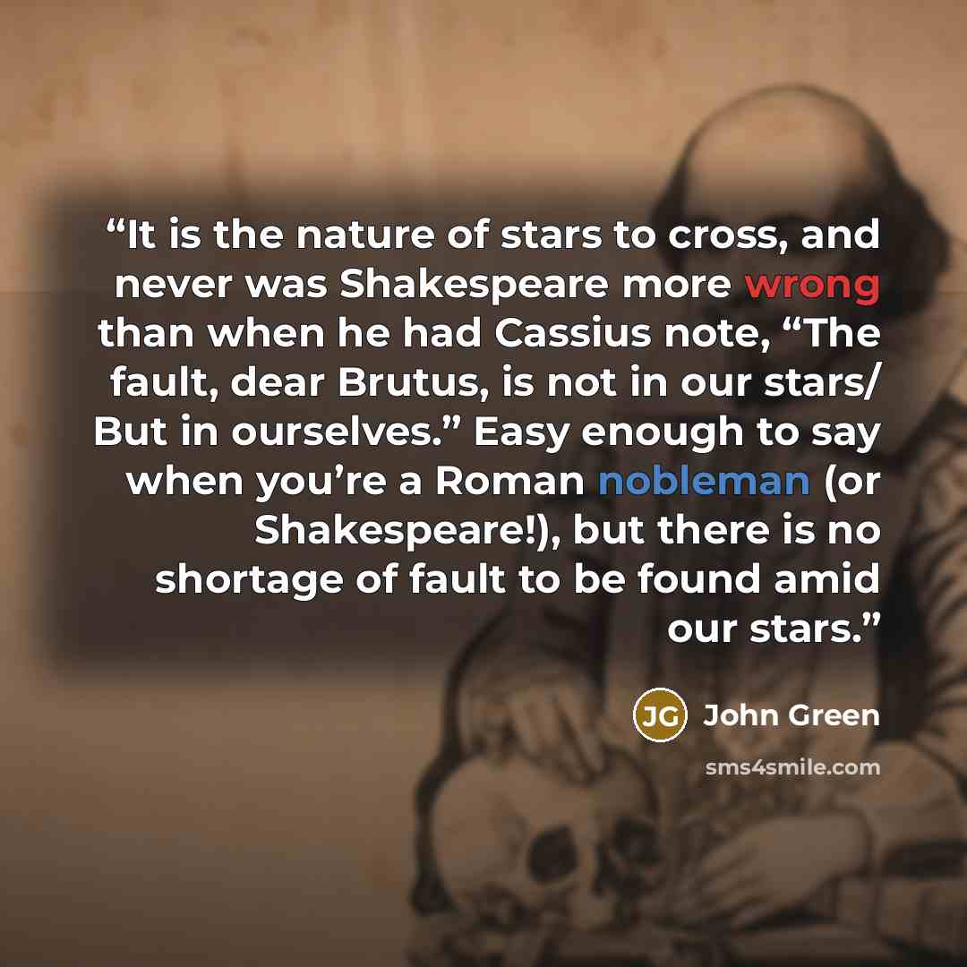 “It is the nature of stars to cross, and never was Shakespeare more wrong than when he had Cassius note, “The fault, dear Brutus, is not in our stars/ But in ourselves.” Easy enough to say when you’re a Roman nobleman (or Shakespeare!), but there is no shortage of fault to be found amid our stars.” quote by John Green