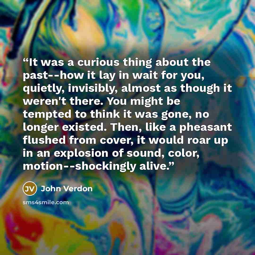“It was a curious thing about the past--how it lay in wait for you, quietly, invisibly, almost as though it weren't there. You might be tempted to think it was gone, no longer existed. Then, like a pheasant flushed from cover, it would roar up in an explosion of sound, color, motion--shockingly…” quote by John Verdon