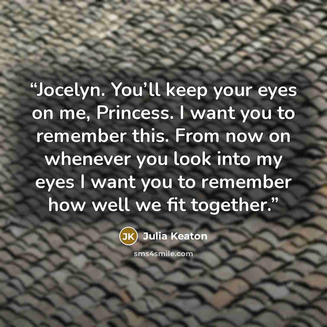 “Jocelyn. You’ll keep your eyes on me, Princess. I want you to remember this. From now on whenever you look into my eyes I want you to remember how well we fit together.” quote by Julia Keaton