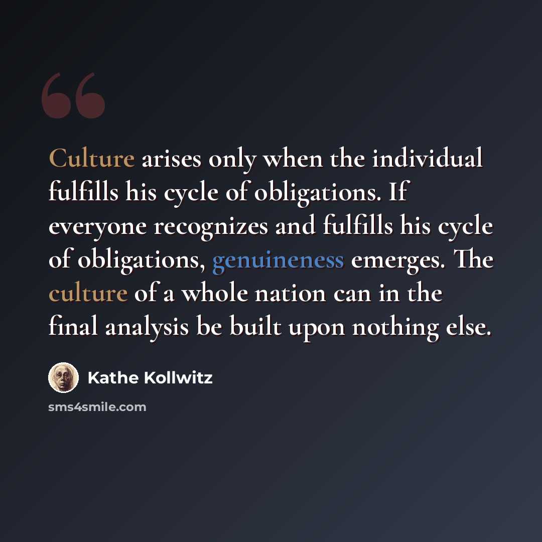 “Culture arises only when the individual fulfills his cycle of obligations. If everyone recognizes and fulfills his cycle of obligations, genuineness emerges. The culture of a whole nation can in the final analysis be built upon nothing else.” quote by Kathe Kollwitz
