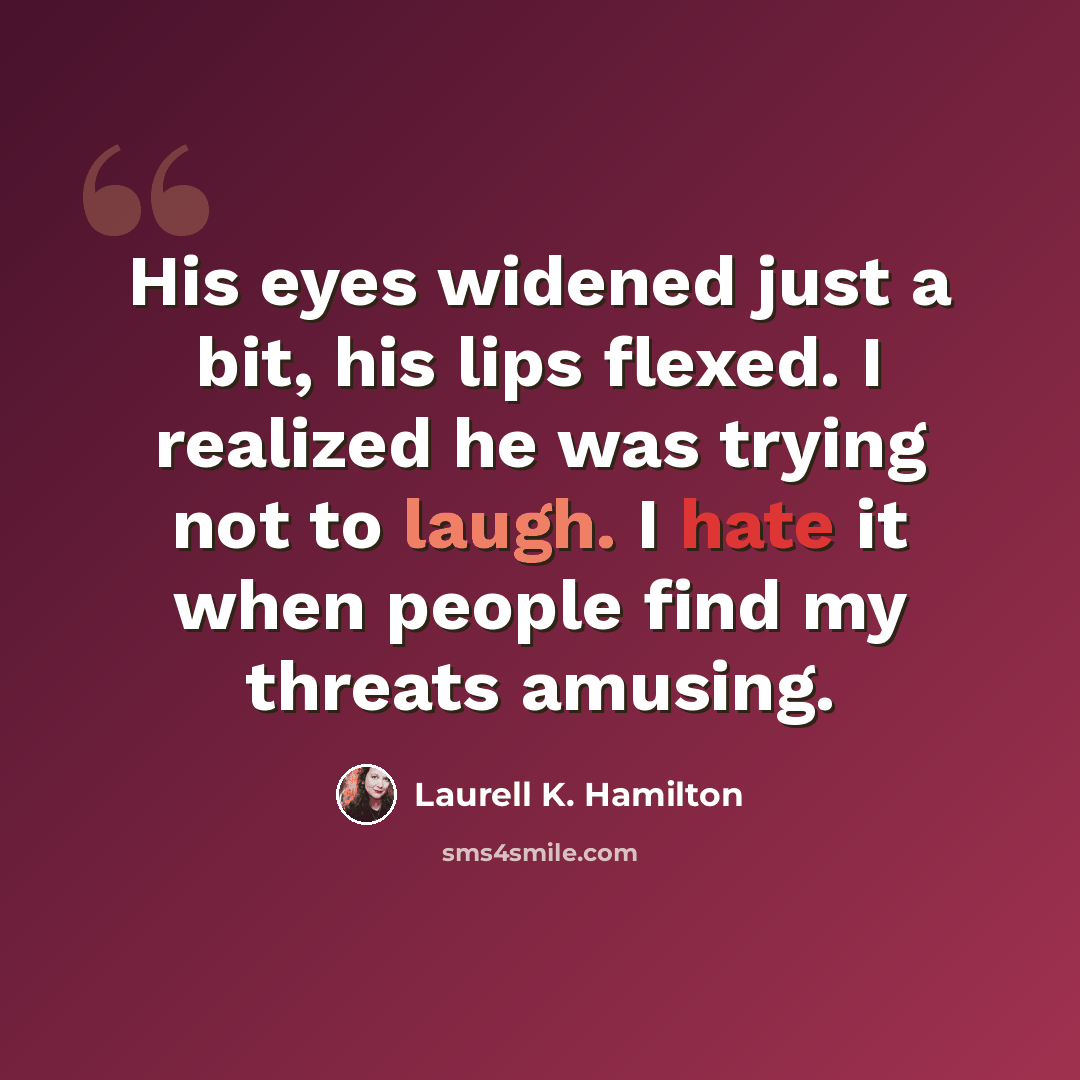 “His eyes widened just a bit, his lips flexed. I realized he was trying not to laugh. I hate it when people find my threats amusing.” quote by Laurell K. Hamilton