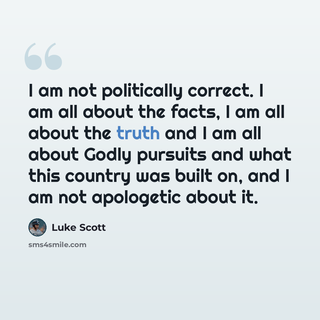 “I am not politically correct. I am all about the facts, I am all about the truth and I am all about Godly pursuits and what this country was built on, and I am not apologetic about it.” quote by Luke Scott