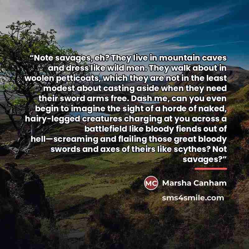 “Note savages, eh? They live in mountain caves and dress like wild men. They walk about in woolen petticoats, which they are not in the least modest about casting aside when they need their sword arms free. Dash me, can you even begin to imagine the sight of a horde of naked, hairy-legged creatures…” quote by Marsha Canham