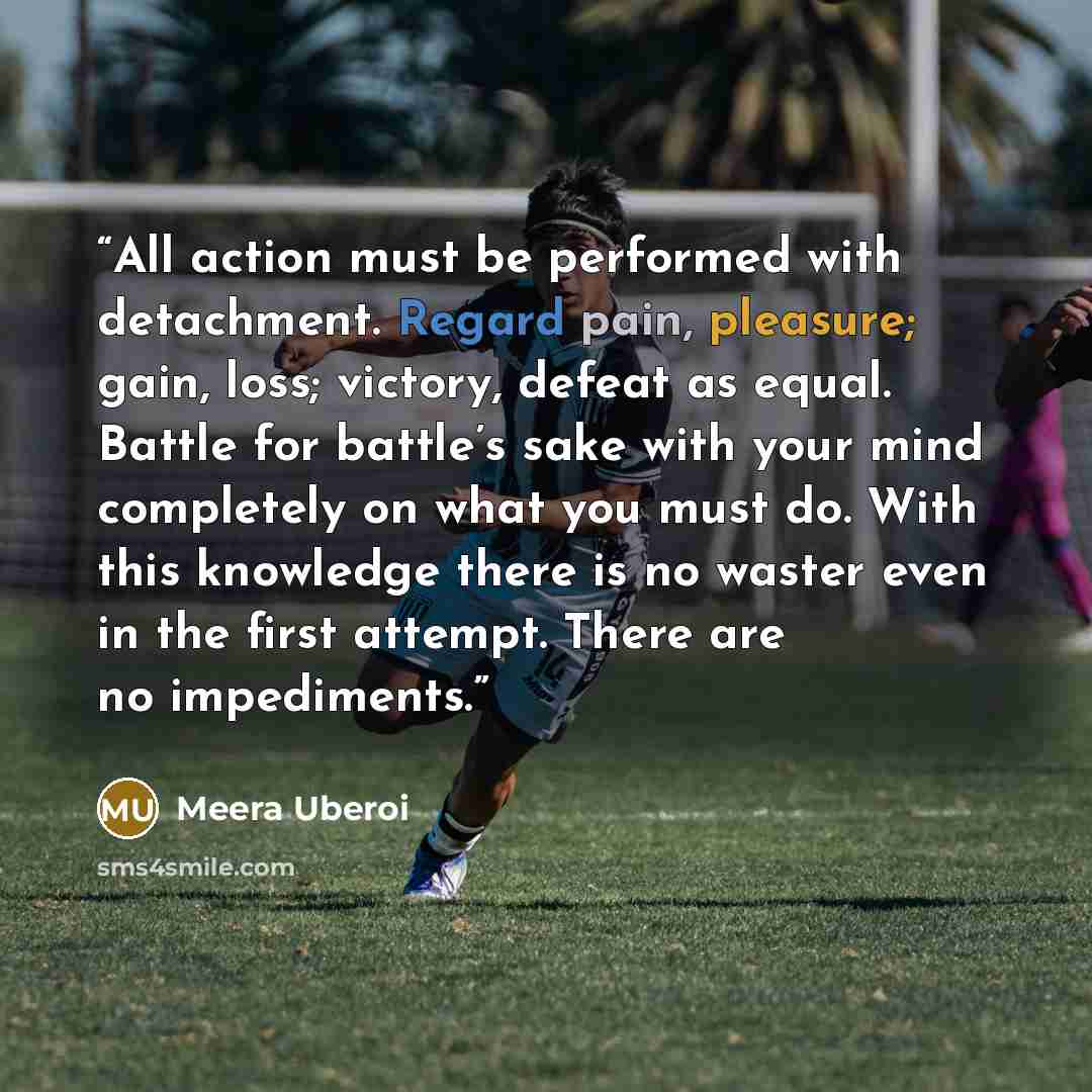 “All action must be performed with detachment. Regard pain, pleasure; gain, loss; victory, defeat as equal. Battle for battle’s sake with your mind completely on what you must do. With this knowledge there is no waster even in the first attempt. There are no impediments.” quote by Meera Uberoi