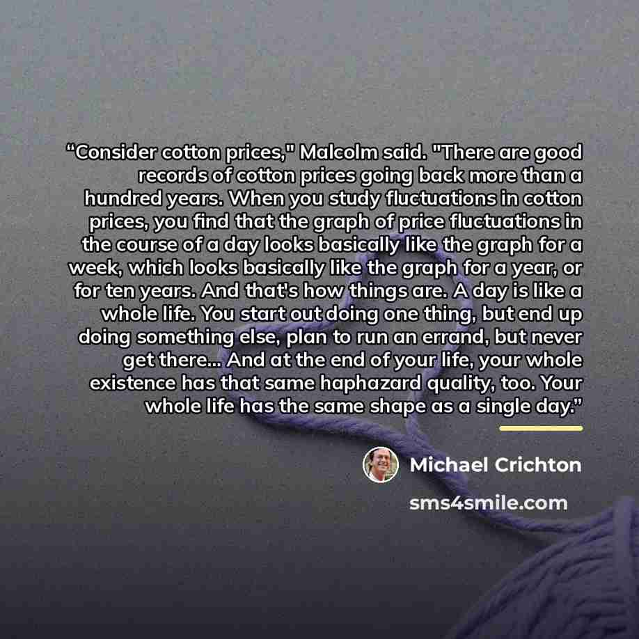 “Consider cotton prices," Malcolm said. "There are good records of cotton prices going back more than a hundred years. When you study fluctuations in cotton prices, you find that the graph of price fluctuations in the course of a day looks basically like the graph for a week, which looks basically…” quote by Michael Crichton