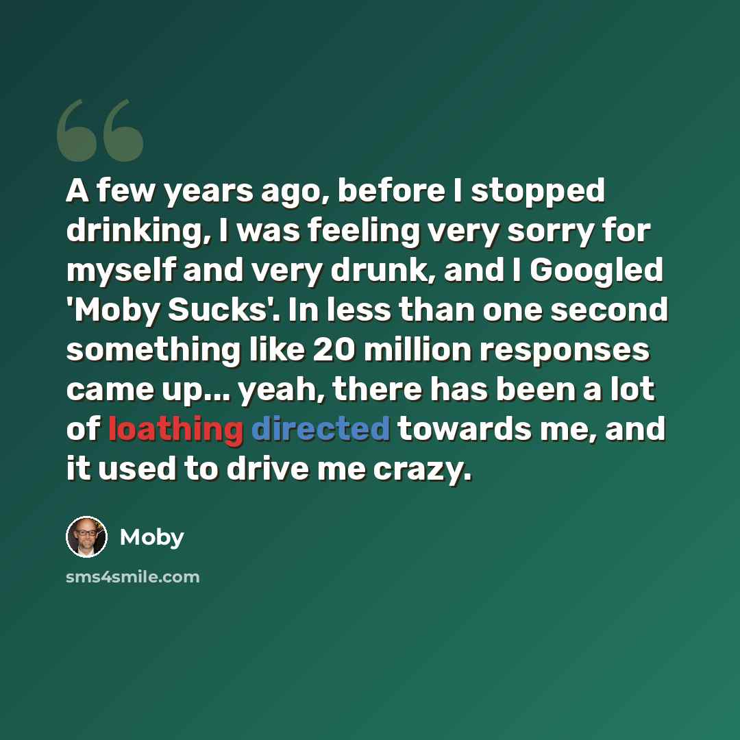 “A few years ago, before I stopped drinking, I was feeling very sorry for myself and very drunk, and I Googled 'Moby Sucks'. In less than one second something like 20 million responses came up... yeah, there has been a lot of loathing directed towards me, and it used to drive me crazy.” quote by Moby