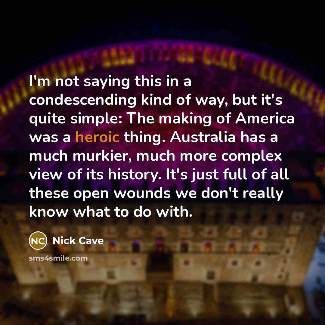 “I'm not saying this in a condescending kind of way, but it's quite simple: The making of America was a heroic thing. Australia has a much murkier, much more complex view of its history. It's just full of all these open wounds we don't really know what to do with.” quote by Nick Cave