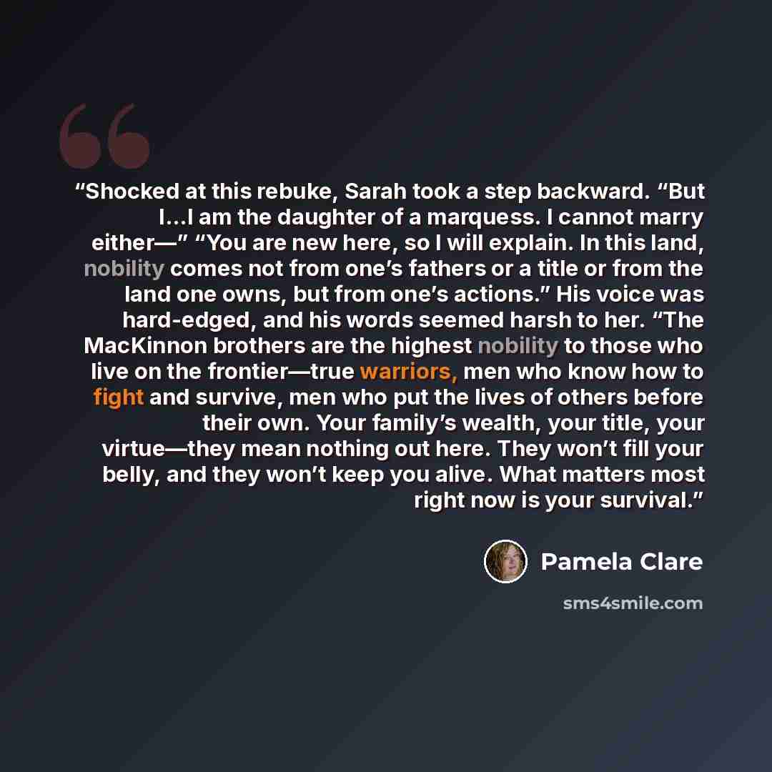 “Shocked at this rebuke, Sarah took a step backward. “But I…I am the daughter of a marquess. I cannot marry either—” “You are new here, so I will explain. In this land, nobility comes not from one’s fathers or a title or from the land one owns, but from one’s actions.” His voice was hard-edged, and…” quote by Pamela Clare