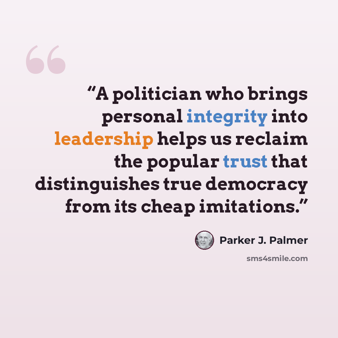 “A politician who brings personal integrity into leadership helps us reclaim the popular trust that distinguishes true democracy from its cheap imitations.” quote by Parker J. Palmer
