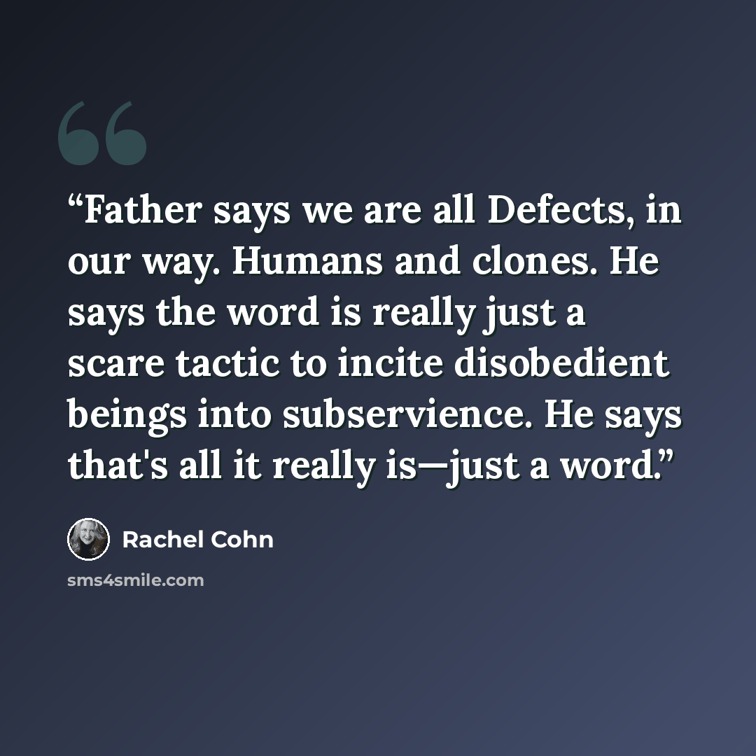 “Father says we are all Defects, in our way. Humans and clones. He says the word is really just a scare tactic to incite disobedient beings into subservience. He says that's all it really is—just a word.” quote by Rachel Cohn