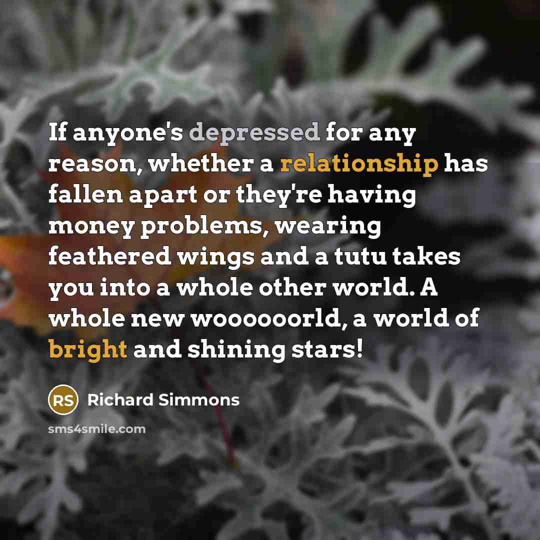 “If anyone's depressed for any reason, whether a relationship has fallen apart or they're having money problems, wearing feathered wings and a tutu takes you into a whole other world. A whole new woooooorld, a world of bright and shining stars!” quote by Richard Simmons