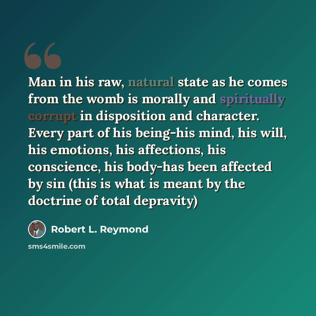 “Man in his raw, natural state as he comes from the womb is morally and spiritually corrupt in disposition and character. Every part of his being-his mind, his will, his emotions, his affections, his conscience, his body-has been affected by sin (this is what is meant by the doctrine of total…” quote by Robert L. Reymond