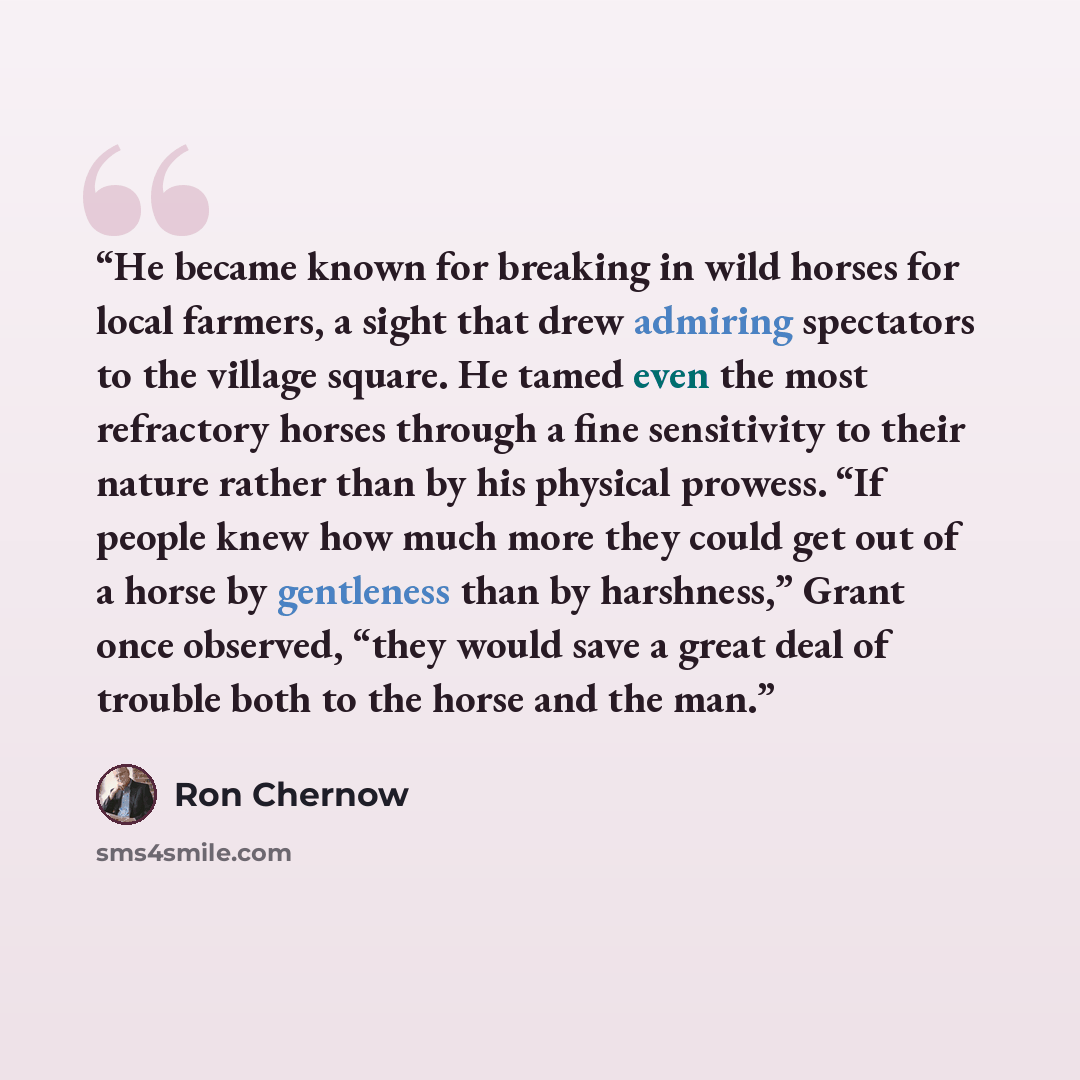 “He became known for breaking in wild horses for local farmers, a sight that drew admiring spectators to the village square. He tamed even the most refractory horses through a fine sensitivity to their nature rather than by his physical prowess. “If people knew how much more they could get out of a…” quote by Ron Chernow