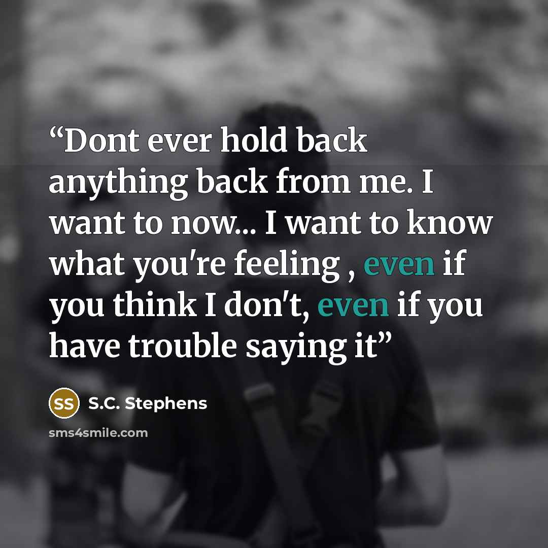 “Dont ever hold back anything back from me. I want to now... I want to know what you're feeling , even if you think I don't, even if you have trouble saying it” quote by S.C. Stephens