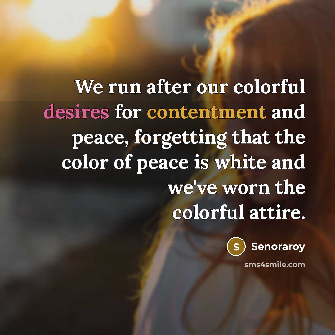 “We run after our colorful desires for contentment and peace, forgetting that the color of peace is white and we've worn the colorful attire.” quote by Senoraroy