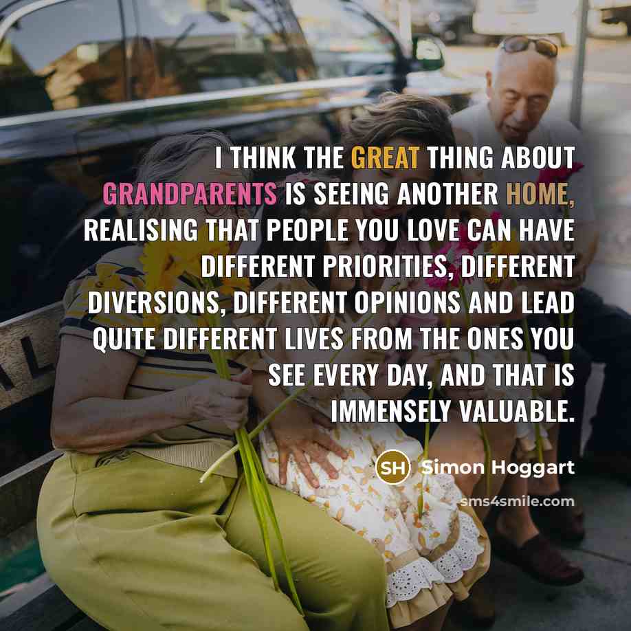 “I think the great thing about grandparents is seeing another home, realising that people you love can have different priorities, different diversions, different opinions and lead quite different lives from the ones you see every day, and that is immensely valuable.” quote by Simon Hoggart