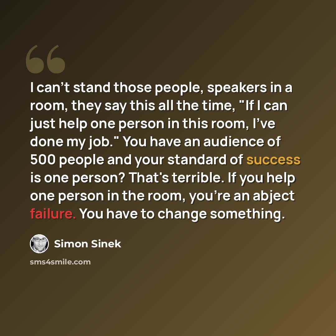“I can't stand those people, speakers in a room, they say this all the time, "If I can just help one person in this room, I've done my job." You have an audience of 500 people and your standard of success is one person? That's terrible. If you help one person in the room, you're an abject failure…” quote by Simon Sinek