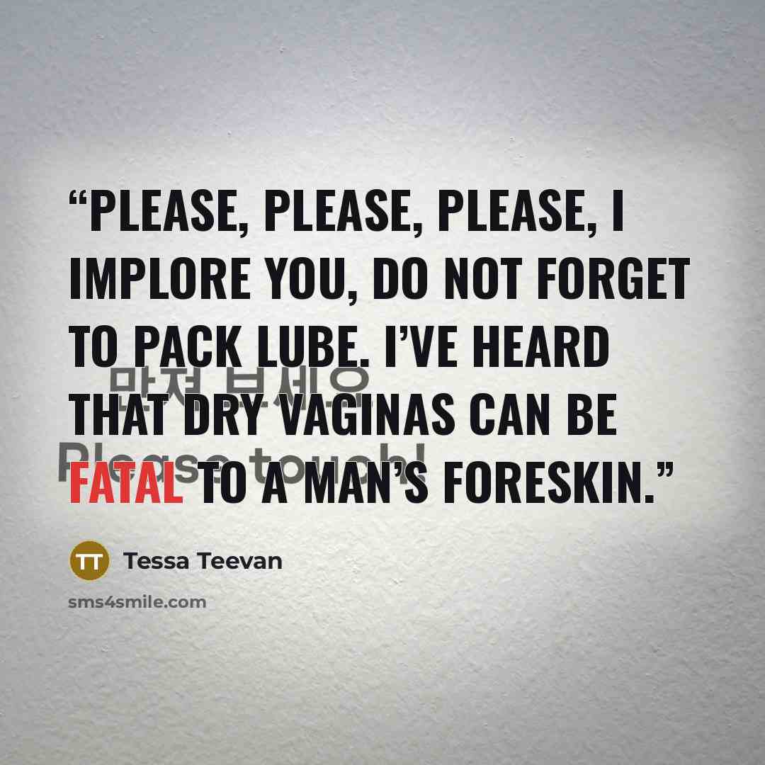 “Please, please, please, I implore you, do not forget to pack lube. I’ve heard that dry vaginas can be fatal to a man’s foreskin.” quote by Tessa Teevan