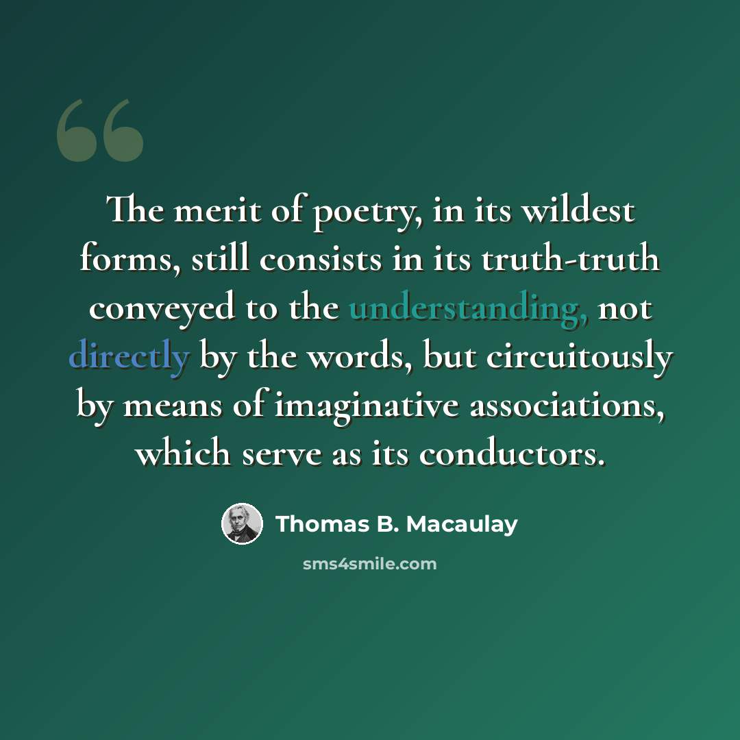 “The merit of poetry, in its wildest forms, still consists in its truth-truth conveyed to the understanding, not directly by the words, but circuitously by means of imaginative associations, which serve as its conductors.” quote by Thomas B. Macaulay