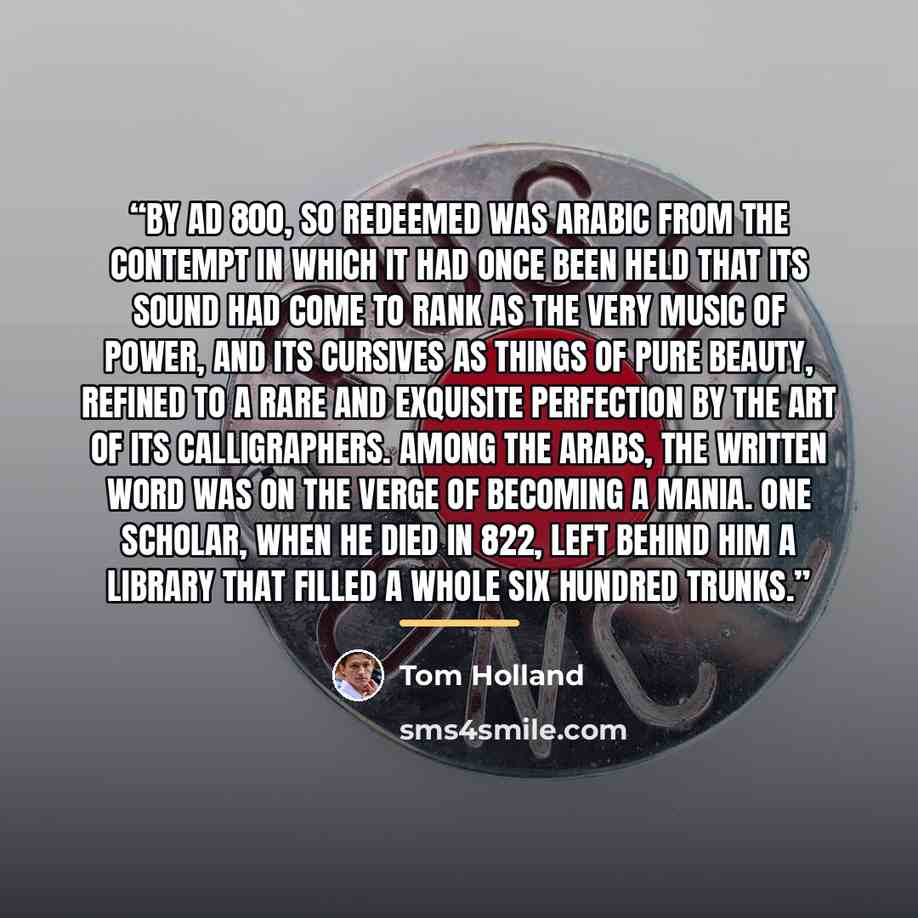 “By AD 800, so redeemed was Arabic from the contempt in which it had once been held that its sound had come to rank as the very music of power, and its cursives as things of pure beauty, refined to a rare and exquisite perfection by the art of its calligraphers. Among the Arabs, the written word…” quote by Tom Holland