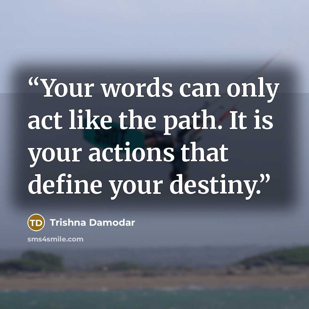 “Your words can only act like the path. It is your actions that define your destiny.” quote by Trishna Damodar