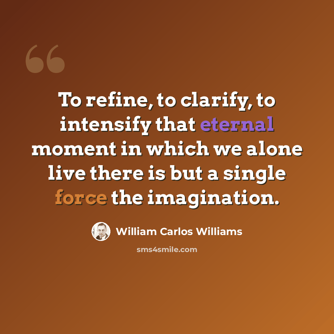 “To refine, to clarify, to intensify that eternal moment in which we alone live there is but a single force the imagination.” quote by William Carlos Williams