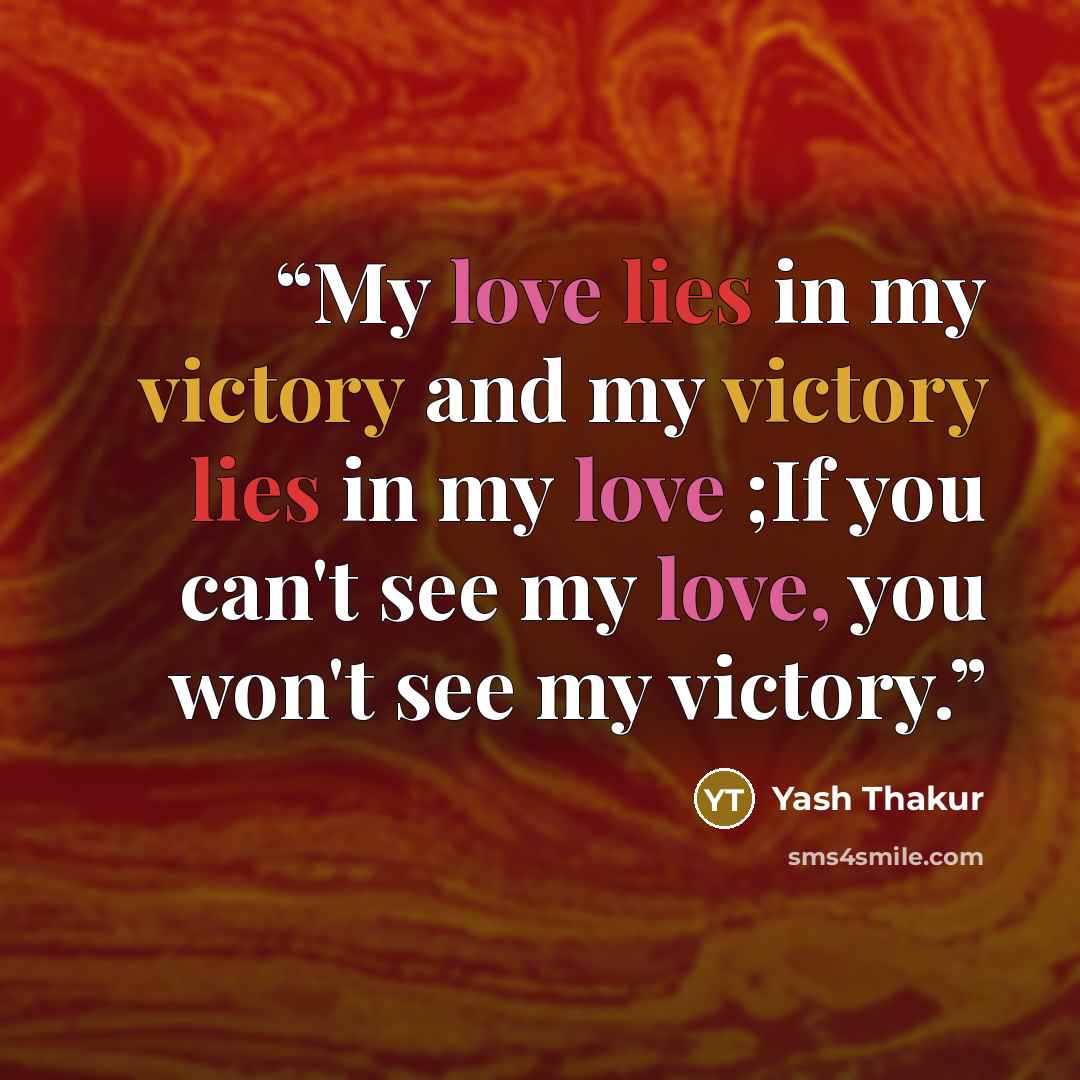 “My love lies in my victory and my victory lies in my love ;If you can't see my love, you won't see my victory.” quote by Yash Thakur