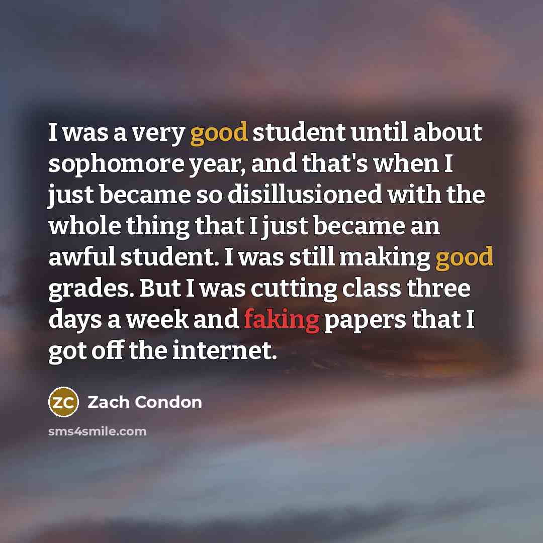 “I was a very good student until about sophomore year, and that's when I just became so disillusioned with the whole thing that I just became an awful student. I was still making good grades. But I was cutting class three days a week and faking papers that I got off the internet.” quote by Zach Condon
