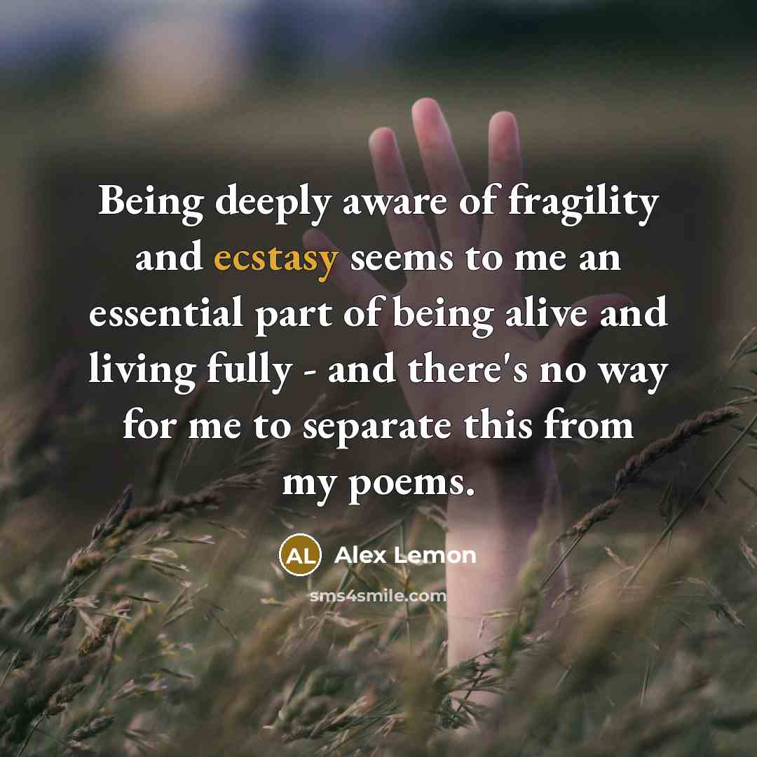 “Being deeply aware of fragility and ecstasy seems to me an essential part of being alive and living fully - and there's no way for me to separate this from my poems.” quote by Alex Lemon