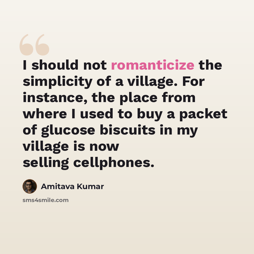 “I should not romanticize the simplicity of a village. For instance, the place from where I used to buy a packet of glucose biscuits in my village is now selling cellphones.” quote by Amitava Kumar