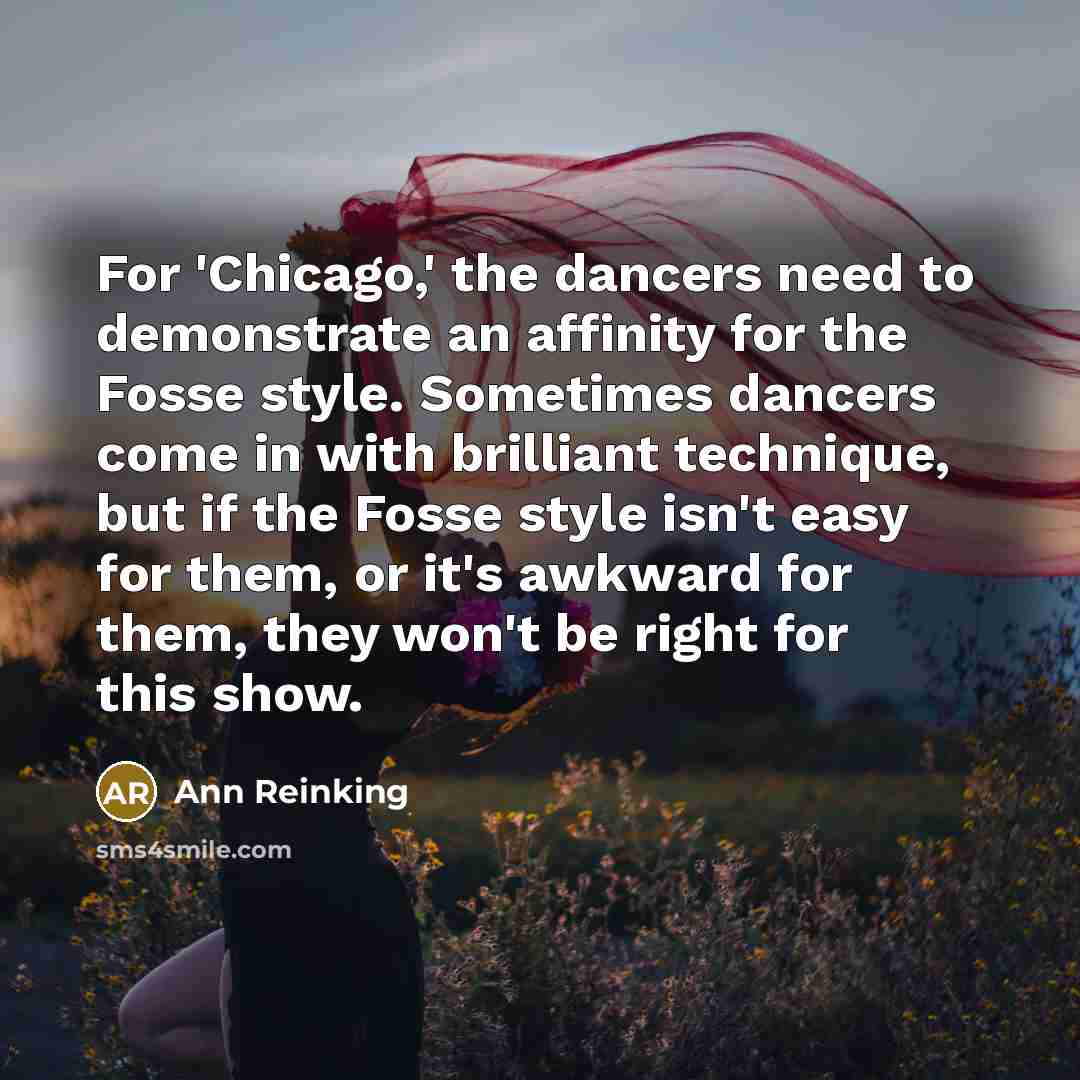 “For 'Chicago,' the dancers need to demonstrate an affinity for the Fosse style. Sometimes dancers come in with brilliant technique, but if the Fosse style isn't easy for them, or it's awkward for them, they won't be right for this show.” quote by Ann Reinking