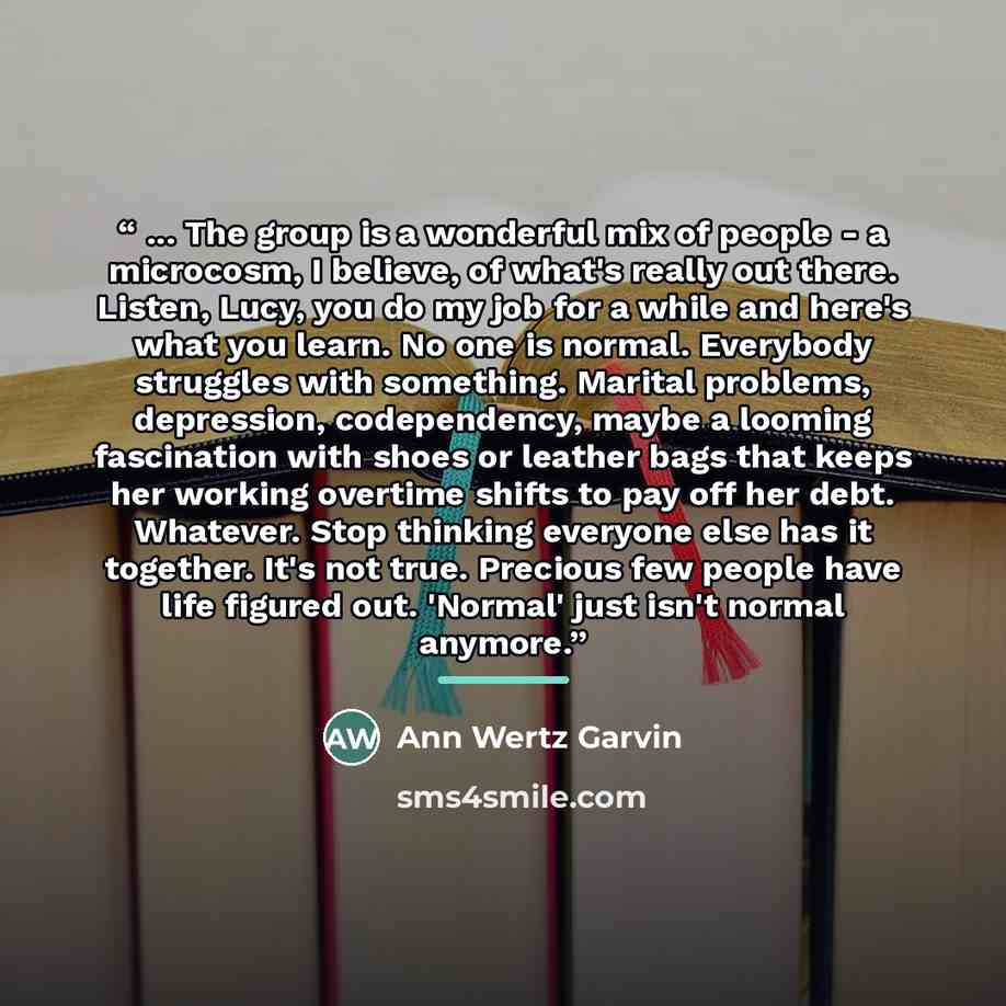 “... The group is a wonderful mix of people - a microcosm, I believe, of what's really out there. Listen, Lucy, you do my job for a while and here's what you learn. No one is normal. Everybody struggles with something. Marital problems, depression, codependency, maybe a looming fascination with…” quote by Ann Wertz Garvin