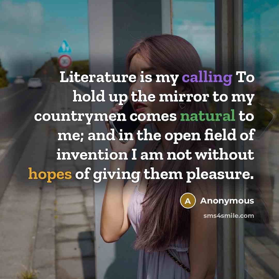 “Literature is my calling To hold up the mirror to my countrymen comes natural to me; and in the open field of invention I am not without hopes of giving them pleasure.” quote by Anonymous