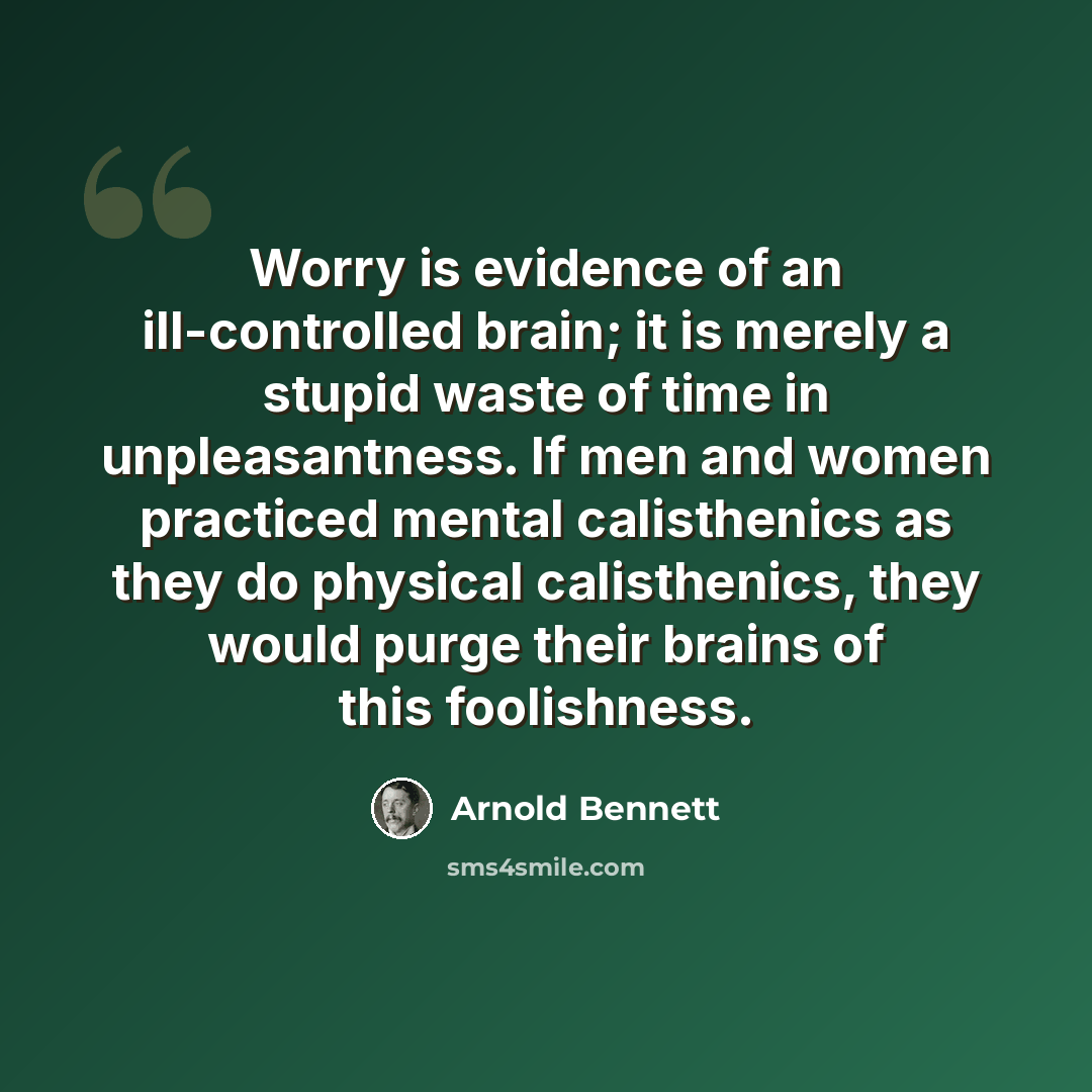 “Worry is evidence of an ill-controlled brain; it is merely a stupid waste of time in unpleasantness. If men and women practiced mental calisthenics as they do physical calisthenics, they would purge their brains of this foolishness.” quote by Arnold Bennett