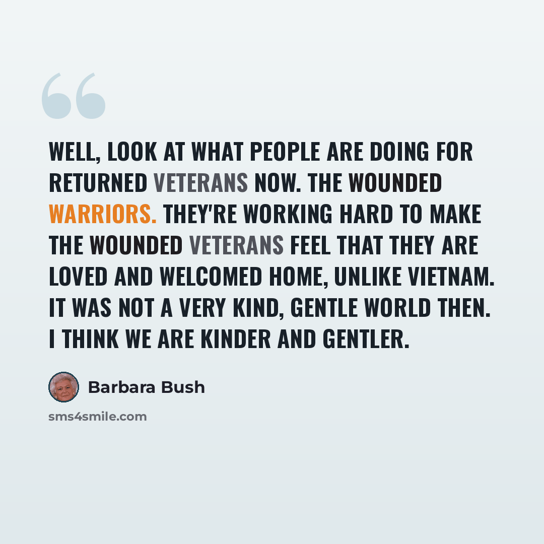 “Well, look at what people are doing for returned veterans now. The wounded warriors. They're working hard to make the wounded veterans feel that they are loved and welcomed home, unlike Vietnam. It was not a very kind, gentle world then. I think we are kinder and gentler.” quote by Barbara Bush