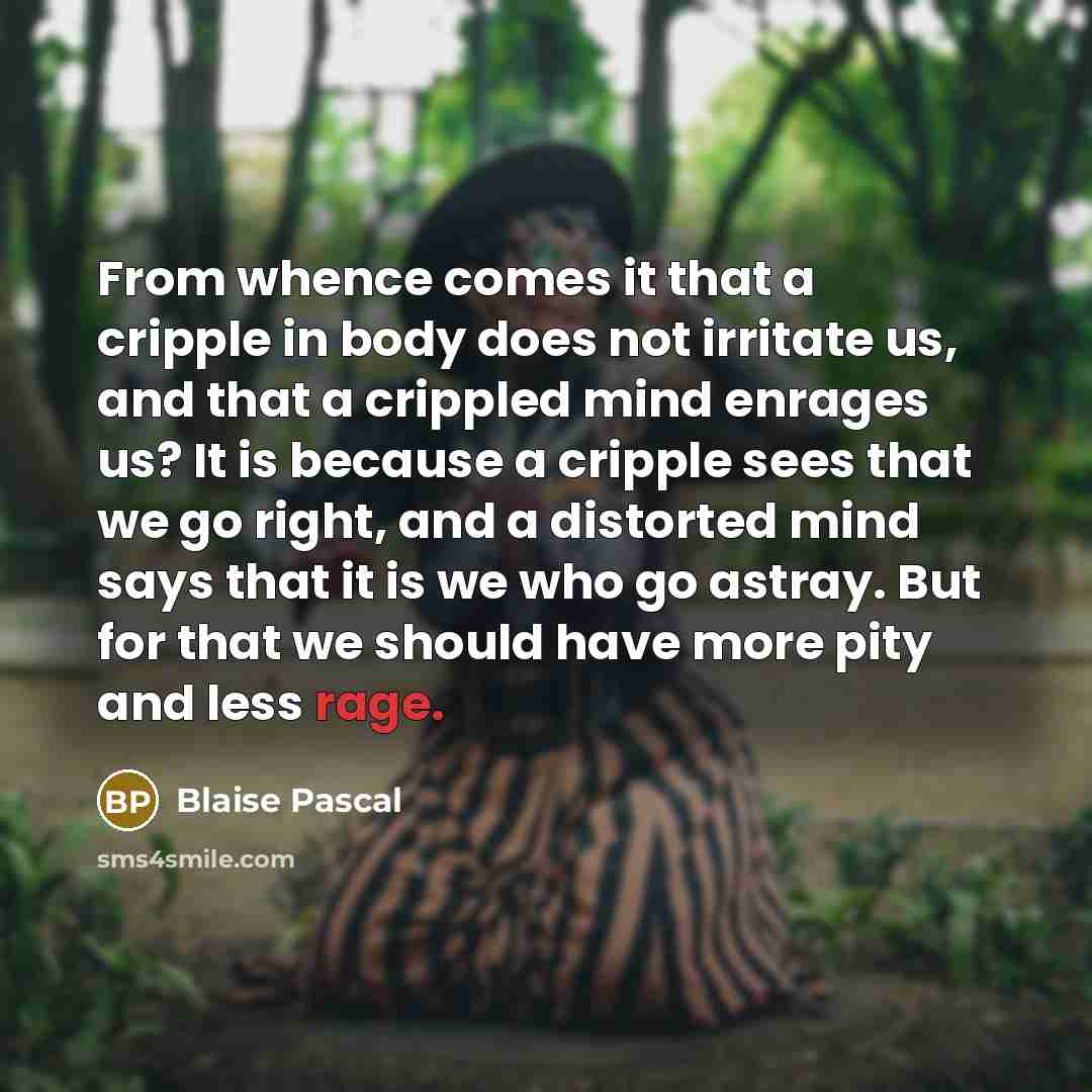 “From whence comes it that a cripple in body does not irritate us, and that a crippled mind enrages us? It is because a cripple sees that we go right, and a distorted mind says that it is we who go astray. But for that we should have more pity and less rage.” quote by Blaise Pascal