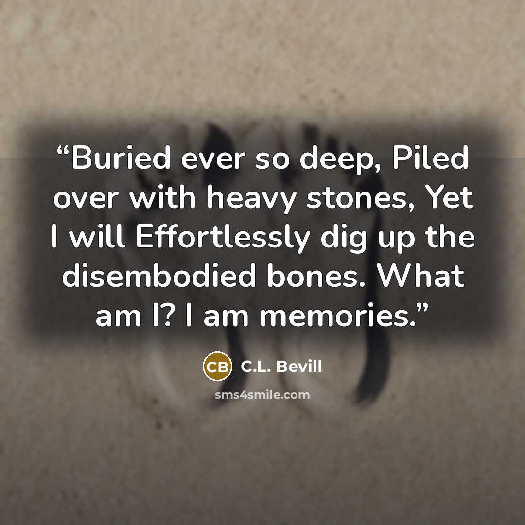 “Buried ever so deep, Piled over with heavy stones, Yet I will Effortlessly dig up the disembodied bones. What am I? I am memories.” quote by C.L. Bevill