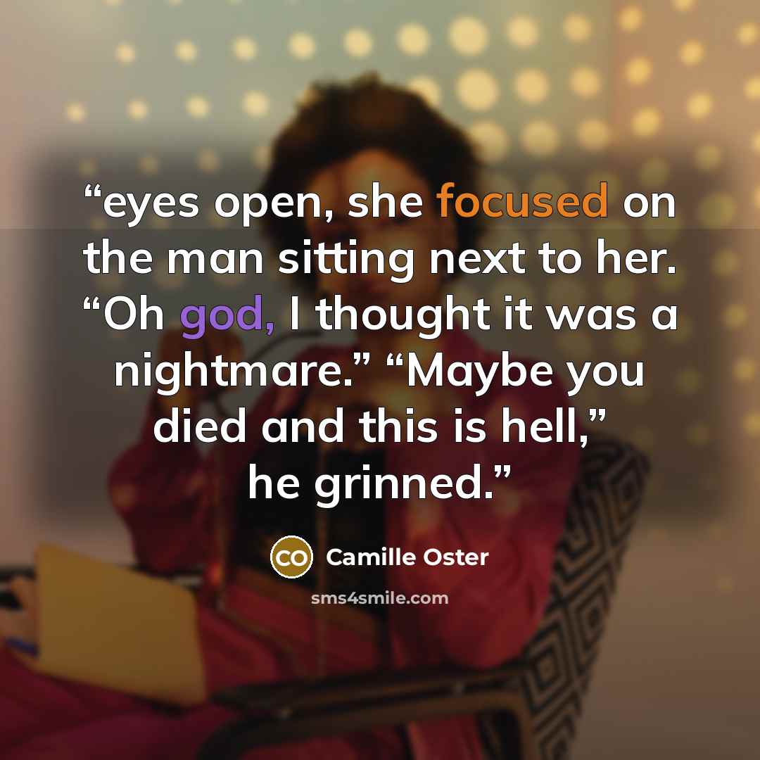 “eyes open, she focused on the man sitting next to her. “Oh god, I thought it was a nightmare.” “Maybe you died and this is hell,” he grinned.” quote by Camille Oster
