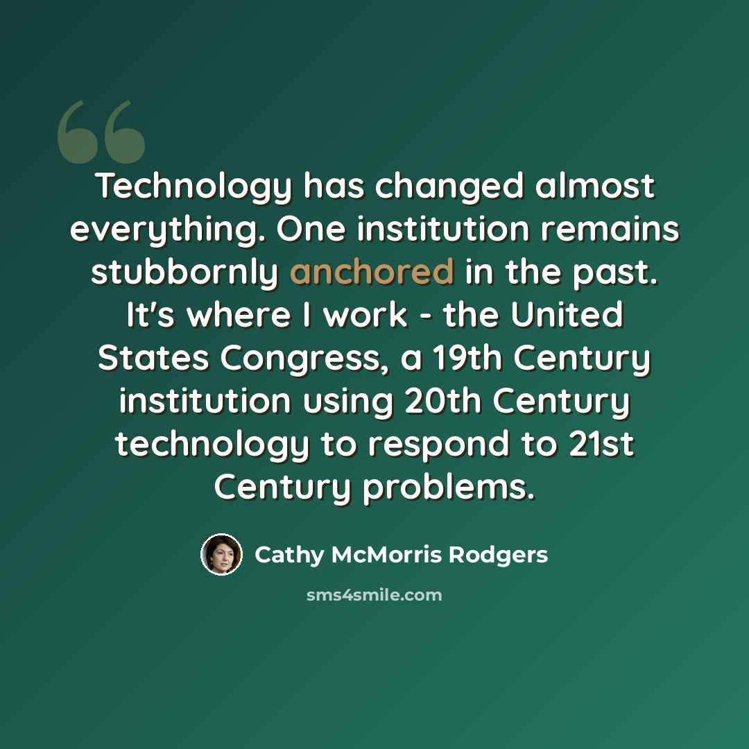 “Technology has changed almost everything. One institution remains stubbornly anchored in the past. It's where I work - the United States Congress, a 19th Century institution using 20th Century technology to respond to 21st Century problems.” quote by Cathy McMorris Rodgers