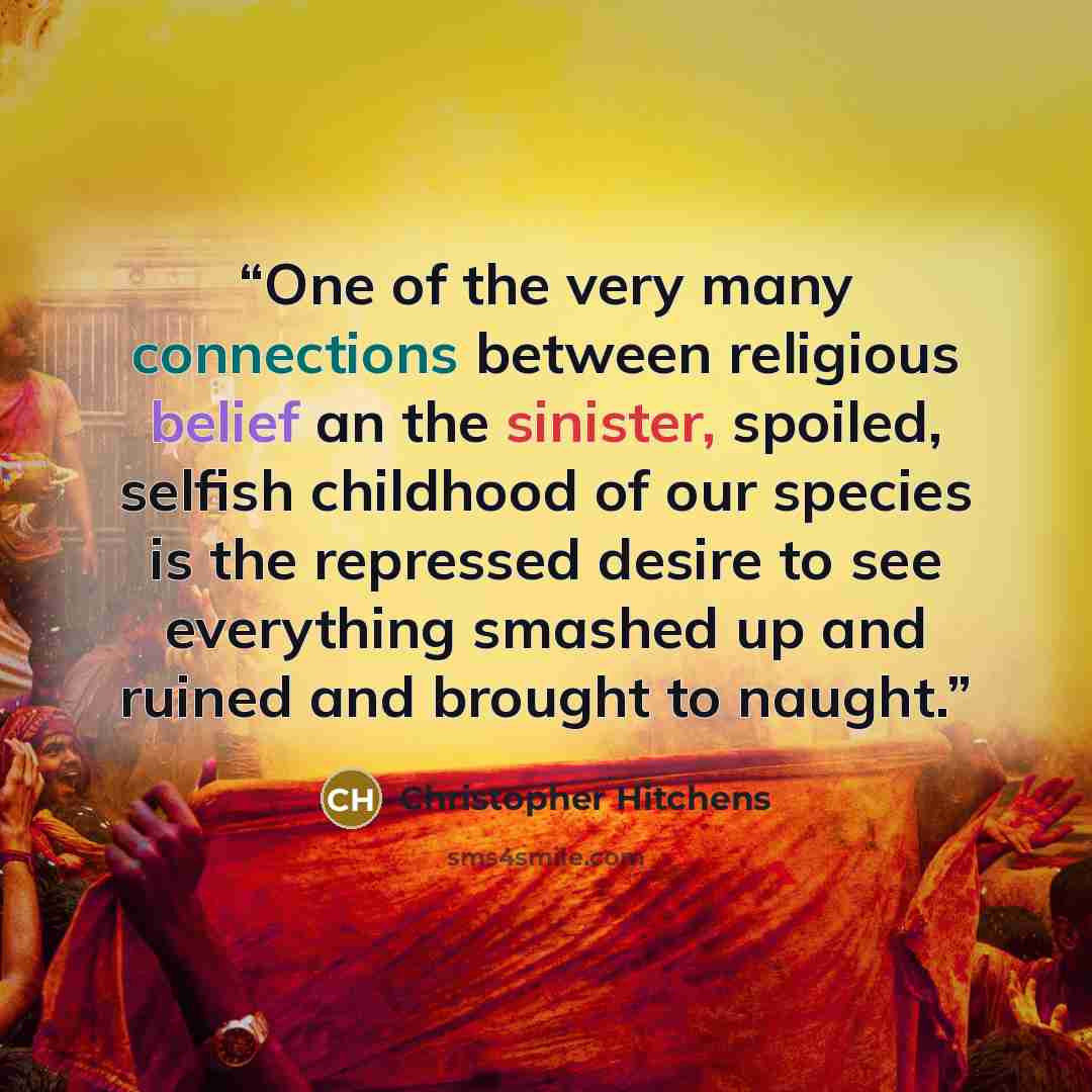 “One of the very many connections between religious belief an the sinister, spoiled, selfish childhood of our species is the repressed desire to see everything smashed up and ruined and brought to naught.” quote by Christopher Hitchens