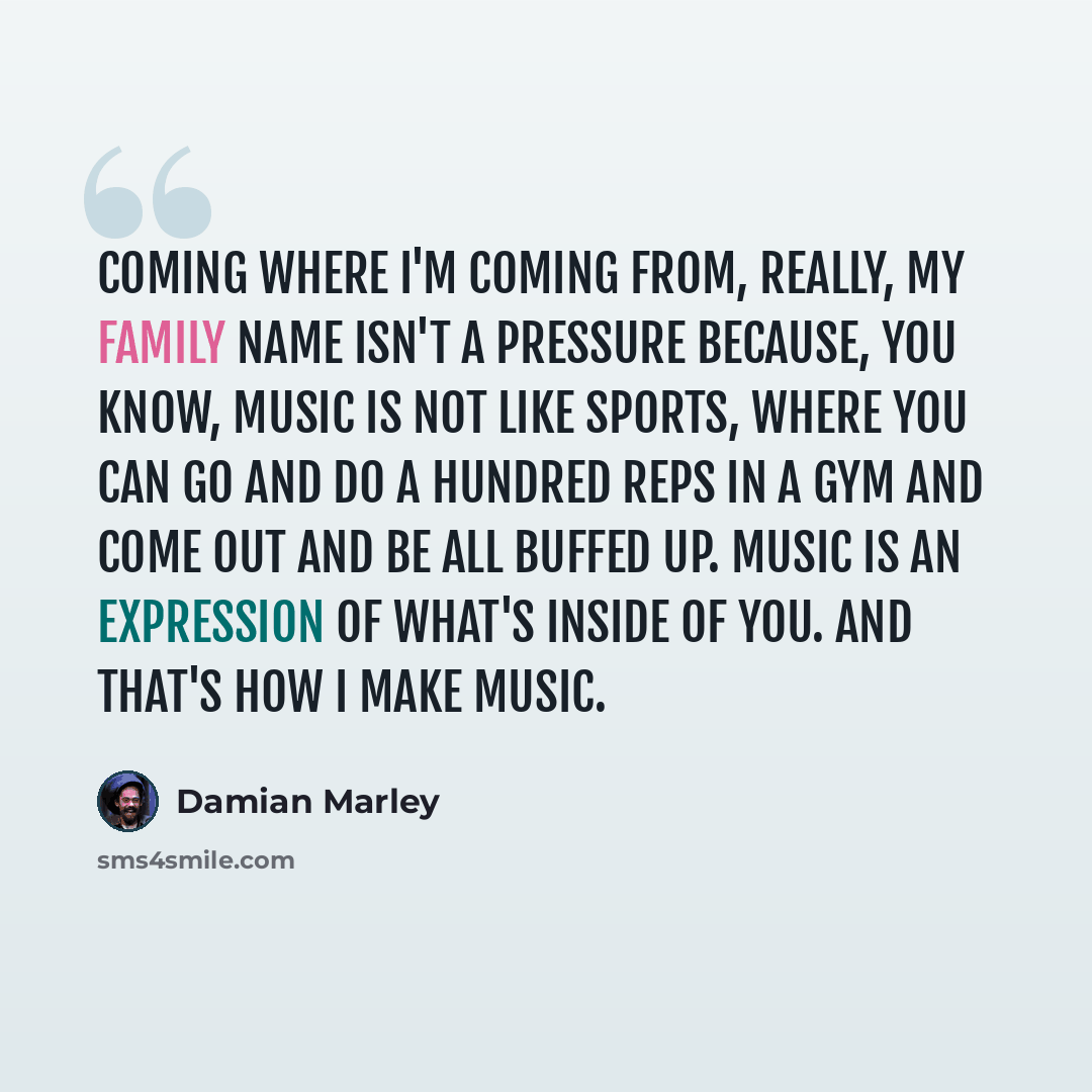 “Coming where I'm coming from, really, my family name isn't a pressure because, you know, music is not like sports, where you can go and do a hundred reps in a gym and come out and be all buffed up. Music is an expression of what's inside of you. And that's how I make music.” quote by Damian Marley
